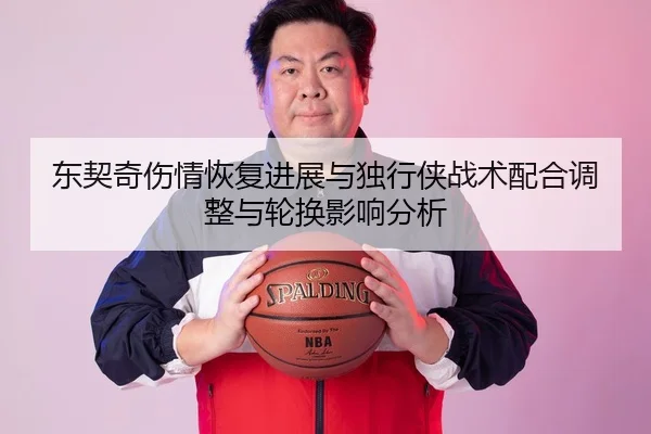 东契奇伤情恢复进展与独行侠战术配合调整与轮换影响分析